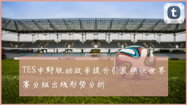 TES中野联动效率提升引发热议世界赛分组出线形势分析