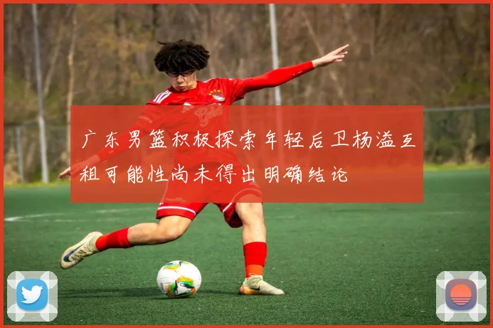广东男篮积极探索年轻后卫杨溢互租可能性尚未得出明确结论
