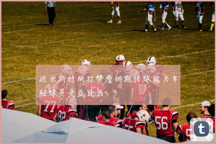 迈尔斯特纳称赞詹姆斯传球能力年轻球员受益匪浅