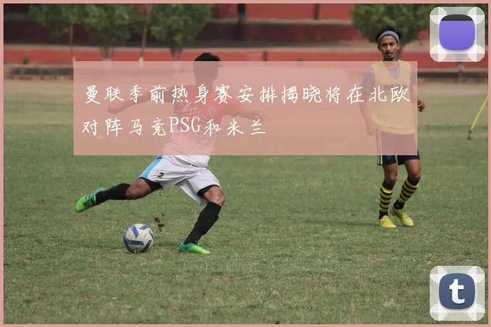 曼联季前热身赛安排揭晓将在北欧对阵马竞PSG和米兰