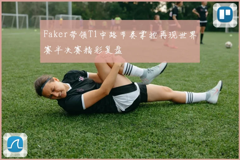 Faker带领T1中路节奏掌控再现世界赛半决赛精彩复盘