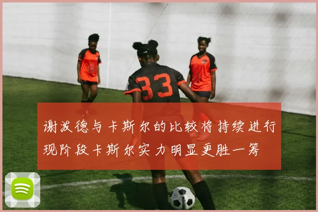 谢泼德与卡斯尔的比较将持续进行现阶段卡斯尔实力明显更胜一筹