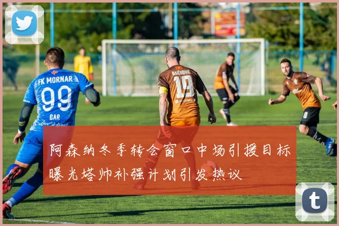 阿森纳冬季转会窗口中场引援目标曝光塔帅补强计划引发热议