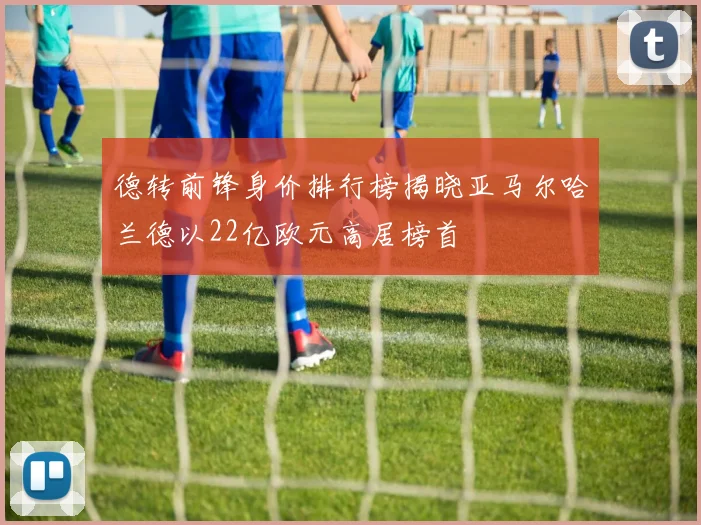 德转前锋身价排行榜揭晓亚马尔哈兰德以22亿欧元高居榜首