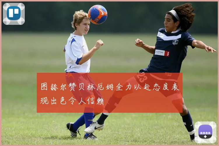 图赫尔赞贝林厄姆全力以赴态度表现出色令人信赖