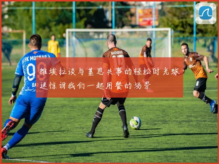 维埃拉谈与基恩共事的轻松时光球迷惊讶我们一起用餐的场景
