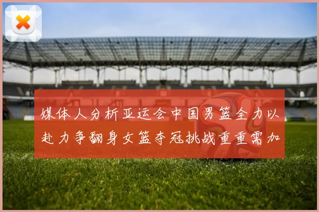 媒体人分析亚运会中国男篮全力以赴力争翻身女篮夺冠挑战重重需加倍努力